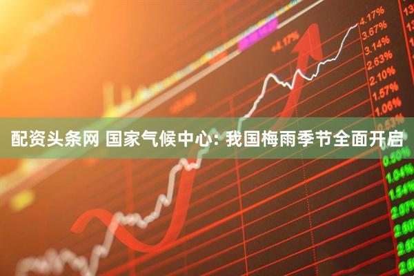 配资头条网 国家气候中心: 我国梅雨季节全面开启