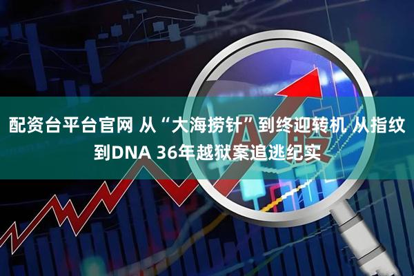 配资台平台官网 从“大海捞针”到终迎转机 从指纹到DNA 36年越狱案追逃纪实