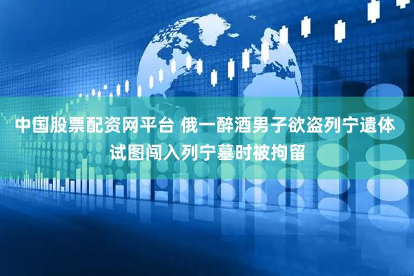 中国股票配资网平台 俄一醉酒男子欲盗列宁遗体 试图闯入列宁墓时被拘留