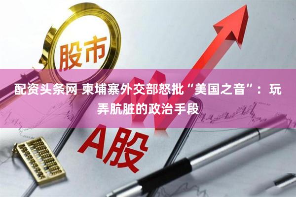 配资头条网 柬埔寨外交部怒批“美国之音”：玩弄肮脏的政治手段