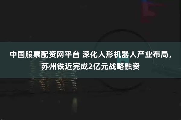 中国股票配资网平台 深化人形机器人产业布局，苏州铁近完成2亿元战略融资