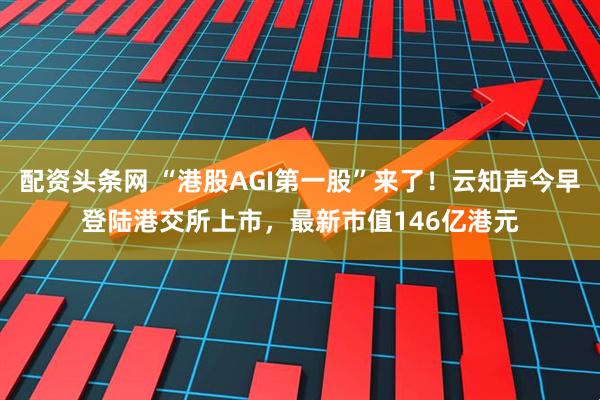 配资头条网 “港股AGI第一股”来了！云知声今早登陆港交所上市，最新市值146亿港元