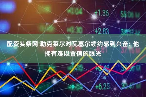 配资头条网 勒克莱尔对瓦塞尔续约感到兴奋: 他拥有难以置信的眼光