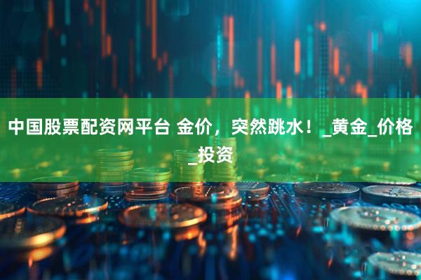 中国股票配资网平台 金价，突然跳水！_黄金_价格_投资