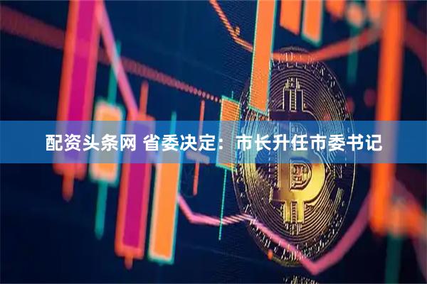 配资头条网 省委决定：市长升任市委书记