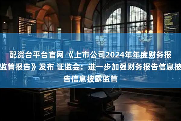 配资台平台官网 《上市公司2024年年度财务报告会计监管报告》发布 证监会：进一步加强财务报告信息披露监管