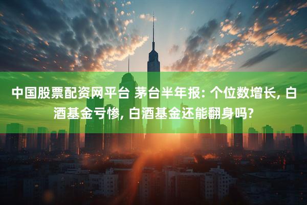 中国股票配资网平台 茅台半年报: 个位数增长, 白酒基金亏惨, 白酒基金还能翻身吗?