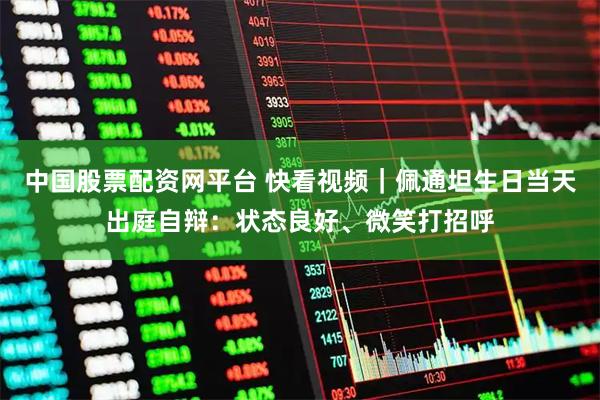 中国股票配资网平台 快看视频｜佩通坦生日当天出庭自辩：状态良好、微笑打招呼