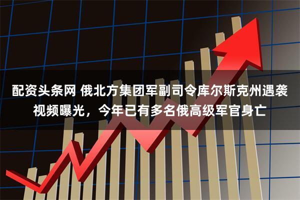 配资头条网 俄北方集团军副司令库尔斯克州遇袭视频曝光，今年已有多名俄高级军官身亡