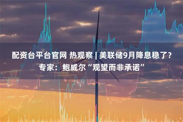 配资台平台官网 热观察 | 美联储9月降息稳了？专家：鲍威尔“观望而非承诺”