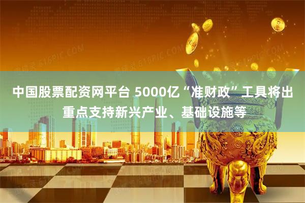 中国股票配资网平台 5000亿“准财政”工具将出 重点支持新兴产业、基础设施等