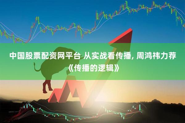 中国股票配资网平台 从实战看传播, 周鸿祎力荐《传播的逻辑》