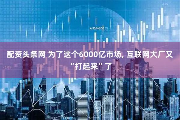 配资头条网 为了这个6000亿市场, 互联网大厂又“打起来”了