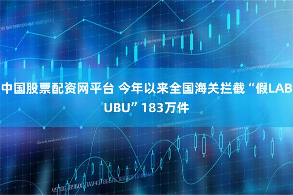 中国股票配资网平台 今年以来全国海关拦截“假LABUBU”183万件