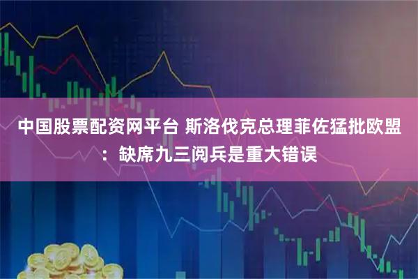 中国股票配资网平台 斯洛伐克总理菲佐猛批欧盟：缺席九三阅兵是重大错误