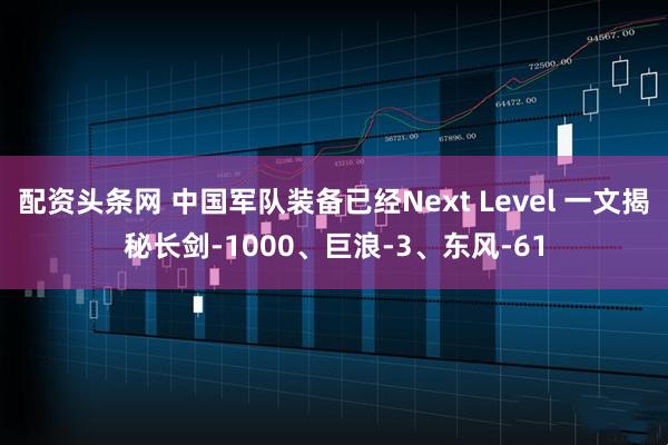 配资头条网 中国军队装备已经Next Level 一文揭秘长剑-1000、巨浪-3、东风-61