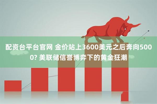 配资台平台官网 金价站上3600美元之后奔向5000? 美联储信誉博弈下的黄金狂潮