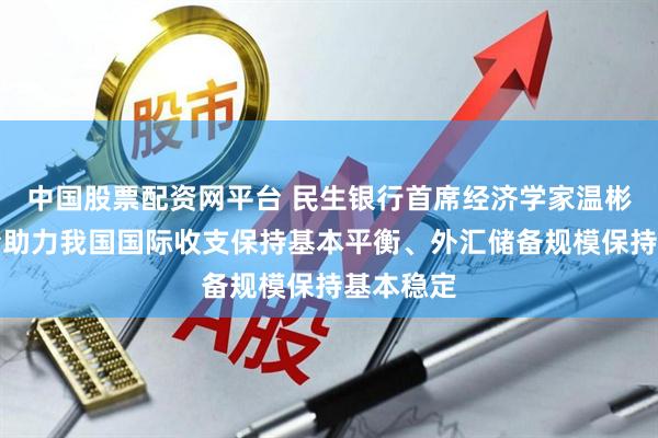 中国股票配资网平台 民生银行首席经济学家温彬：多因素助力我国国际收支保持基本平衡、外汇储备规模保持基本稳定
