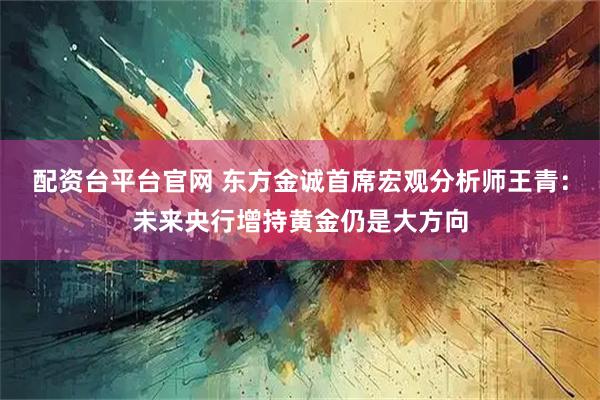配资台平台官网 东方金诚首席宏观分析师王青：未来央行增持黄金仍是大方向