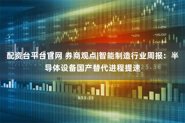 配资台平台官网 券商观点|智能制造行业周报：半导体设备国产替代进程提速