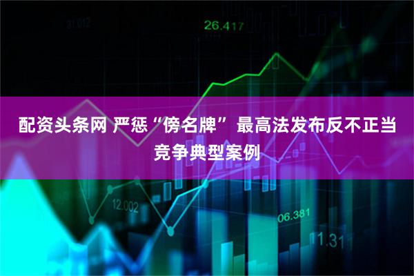 配资头条网 严惩“傍名牌” 最高法发布反不正当竞争典型案例