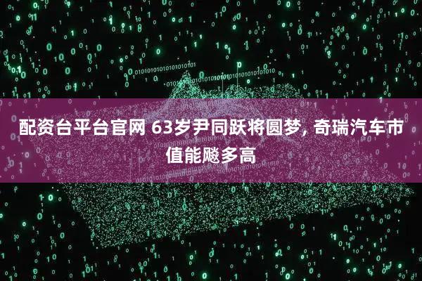 配资台平台官网 63岁尹同跃将圆梦, 奇瑞汽车市值能飚多高