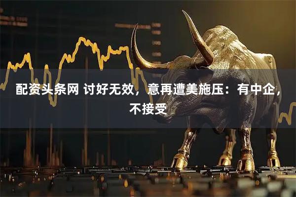 配资头条网 讨好无效，意再遭美施压：有中企，不接受