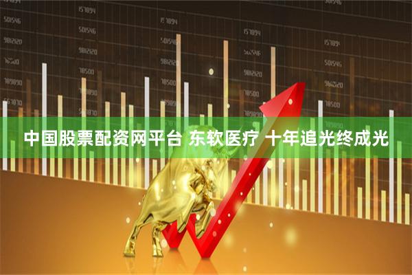 中国股票配资网平台 东软医疗 十年追光终成光