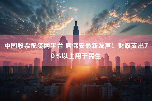 中国股票配资网平台 蓝佛安最新发声！财政支出70％以上用于民生