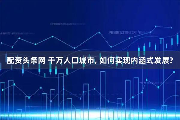配资头条网 千万人口城市, 如何实现内涵式发展?