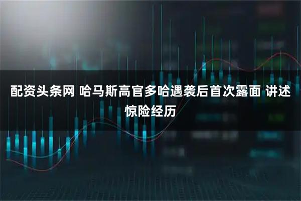 配资头条网 哈马斯高官多哈遇袭后首次露面 讲述惊险经历