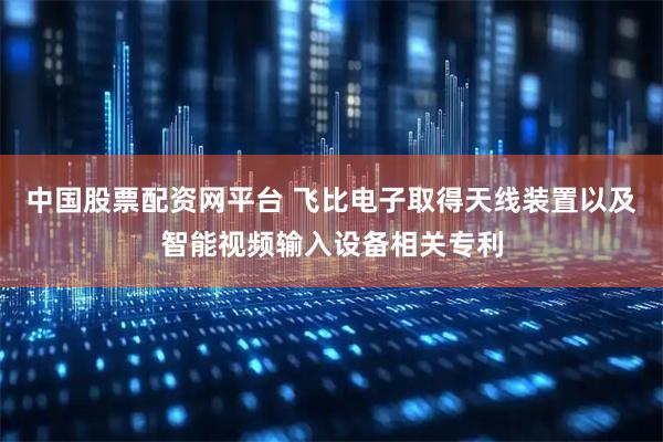 中国股票配资网平台 飞比电子取得天线装置以及智能视频输入设备相关专利