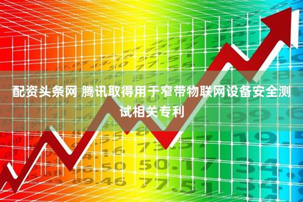 配资头条网 腾讯取得用于窄带物联网设备安全测试相关专利