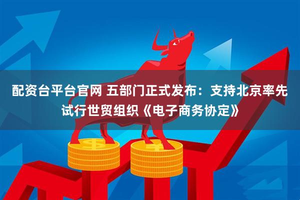 配资台平台官网 五部门正式发布：支持北京率先试行世贸组织《电子商务协定》