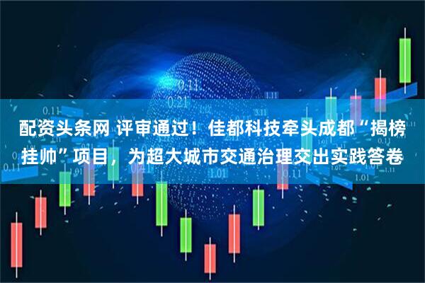 配资头条网 评审通过!佳都科技牵头成都“揭榜挂帅”项目,为超大城市交通治理交出实践答卷