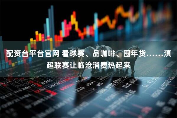配资台平台官网 看球赛、品咖啡、囤年货……滇超联赛让临沧消费热起来