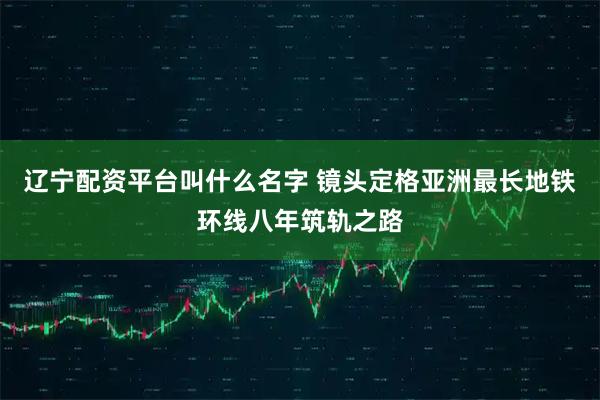 辽宁配资平台叫什么名字 镜头定格亚洲最长地铁环线八年筑轨之路