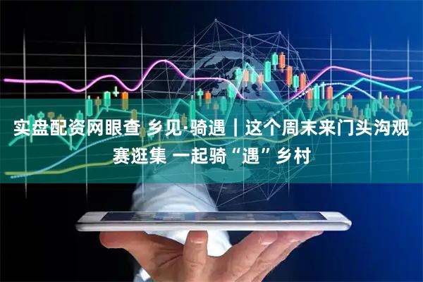 实盘配资网眼查 乡见·骑遇|这个周末来门头沟观赛逛集 一起骑“遇”乡村