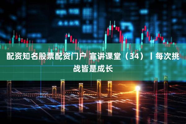 配资知名股票配资门户 宣讲课堂（34）丨每次挑战皆是成长