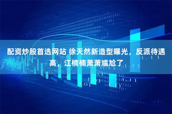 配资炒股首选网站 徐天然新造型曝光，反派待遇高，江楠楠萧萧尴尬了